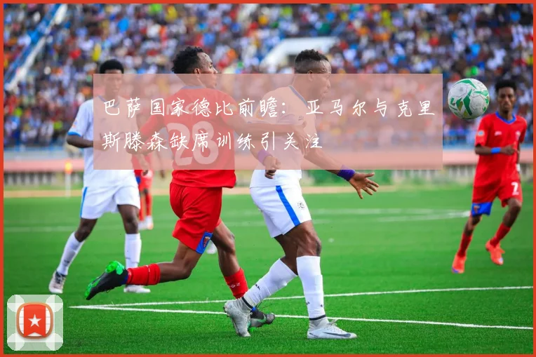 巴萨国家德比前瞻：亚马尔与克里斯滕森缺席训练引关注