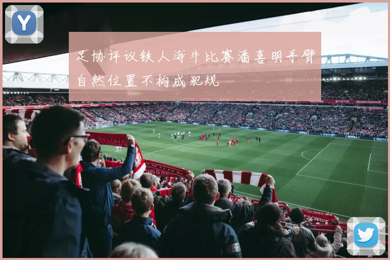 足协评议铁人海牛比赛潘喜明手臂自然位置不构成犯规
