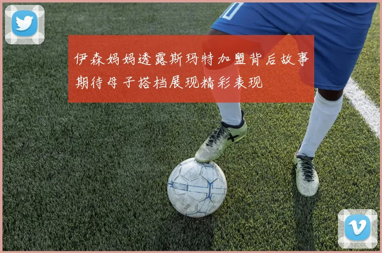 伊森妈妈透露斯玛特加盟背后故事期待母子搭档展现精彩表现