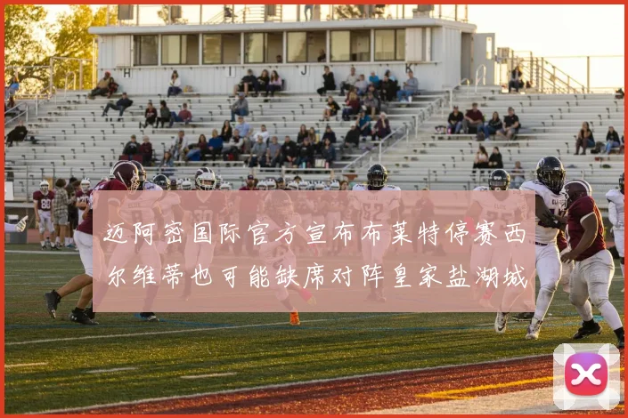迈阿密国际官方宣布布莱特停赛西尔维蒂也可能缺席对阵皇家盐湖城的比赛