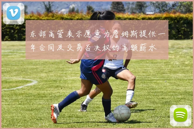 东部高管表示愿意为詹姆斯提供一年合同及交易否决权的高额薪水