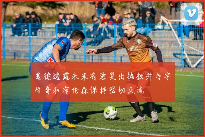 基德透露未来有意复出执教并与字母哥和布伦森保持密切交流