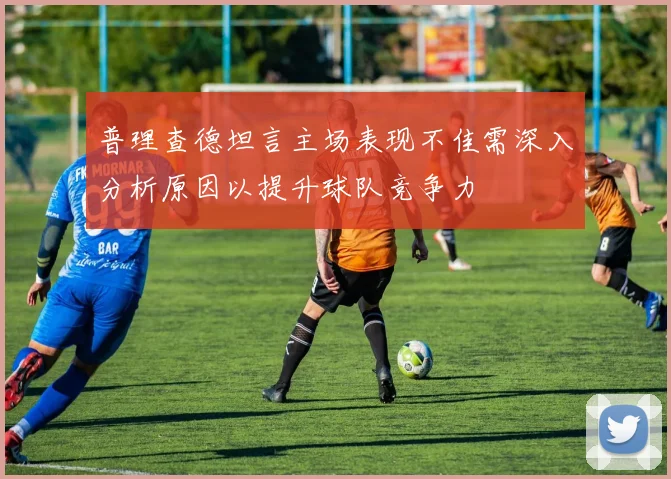 普理查德坦言主场表现不佳需深入分析原因以提升球队竞争力