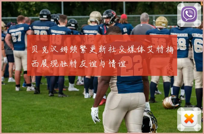 贝克汉姆频繁更新社交媒体艾特梅西展现独特友谊与情谊