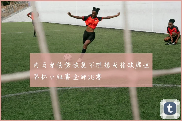 内马尔伤势恢复不理想或将缺席世界杯小组赛全部比赛