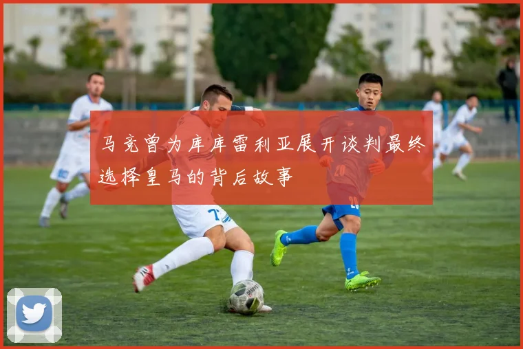 马竞曾为库库雷利亚展开谈判最终选择皇马的背后故事