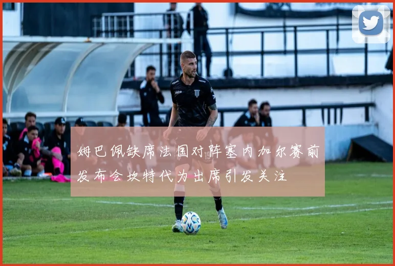 姆巴佩缺席法国对阵塞内加尔赛前发布会坎特代为出席引发关注