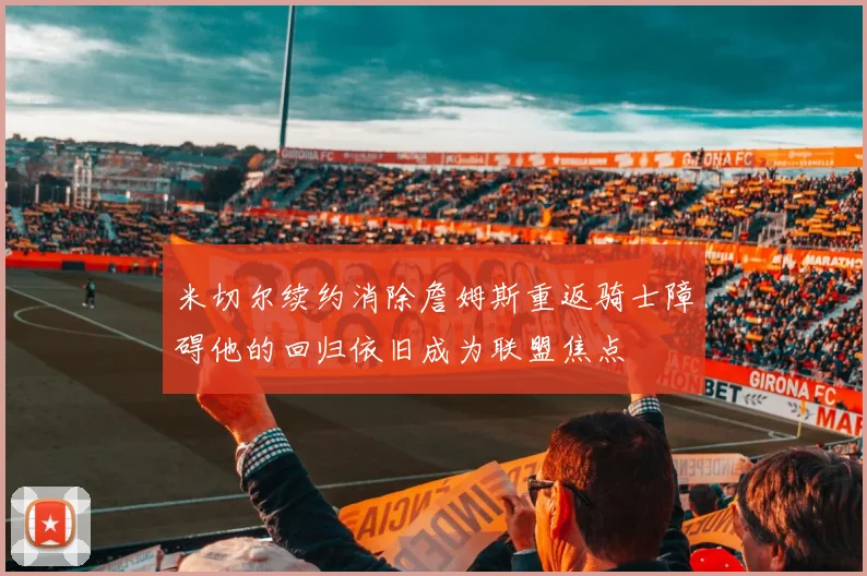 米切尔续约消除詹姆斯重返骑士障碍他的回归依旧成为联盟焦点