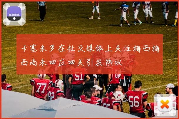 卡塞米罗在社交媒体上关注梅西梅西尚未回应回关引发热议