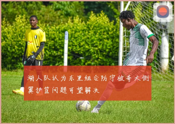 湖人队认为东里组合防守被夸大侧翼护筐问题可望解决