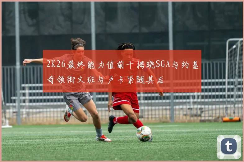 2K26最终能力值前十揭晓SGA与约基奇领衔文班与卢卡紧随其后