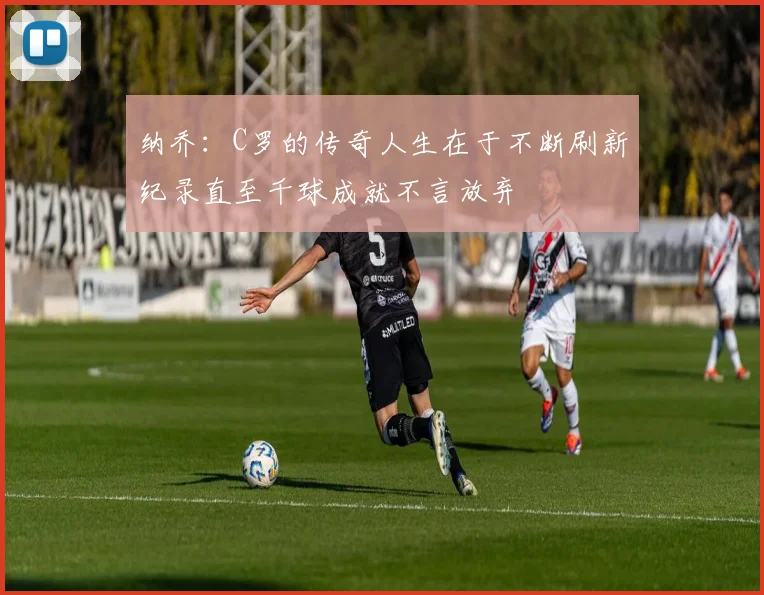 纳乔：C罗的传奇人生在于不断刷新纪录直至千球成就不言放弃