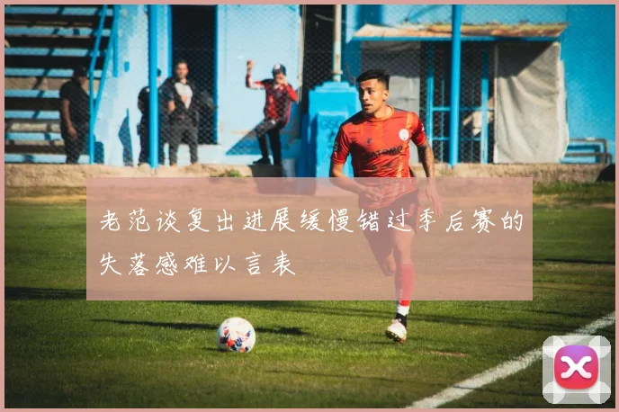 老范谈复出进展缓慢错过季后赛的失落感难以言表