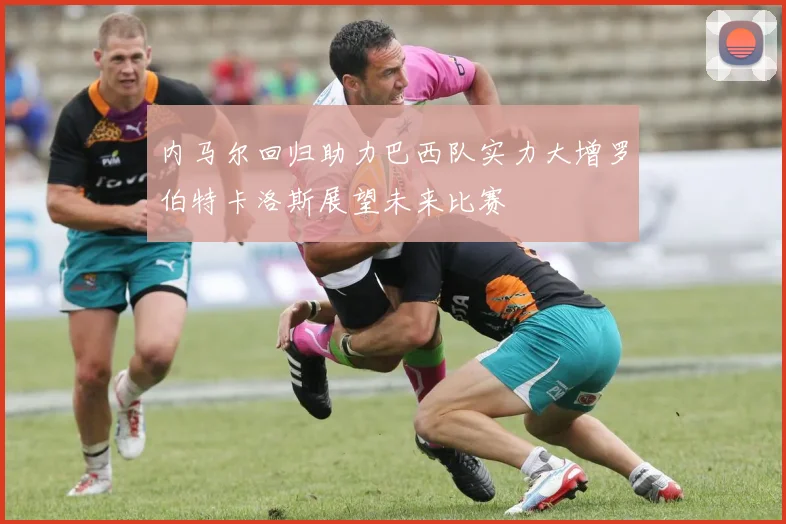 内马尔回归助力巴西队实力大增罗伯特卡洛斯展望未来比赛
