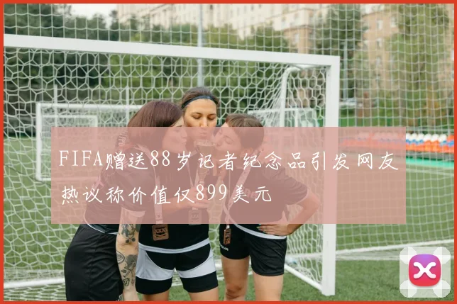FIFA赠送88岁记者纪念品引发网友热议称价值仅899美元