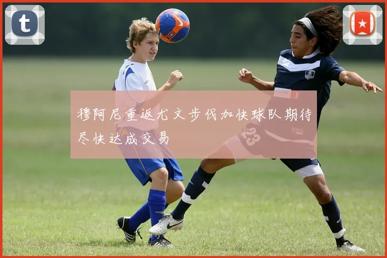 穆阿尼重返尤文步伐加快球队期待尽快达成交易