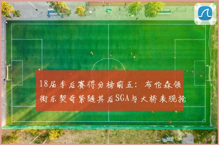 18届季后赛得分榜前五：布伦森领衔东契奇紧随其后SGA与大桥表现抢眼