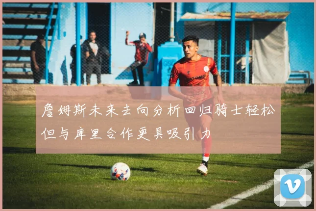 詹姆斯未来去向分析回归骑士轻松但与库里合作更具吸引力