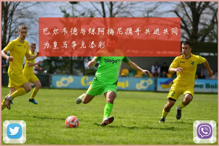 巴尔韦德与琼阿梅尼携手共进共同为皇马争光添彩